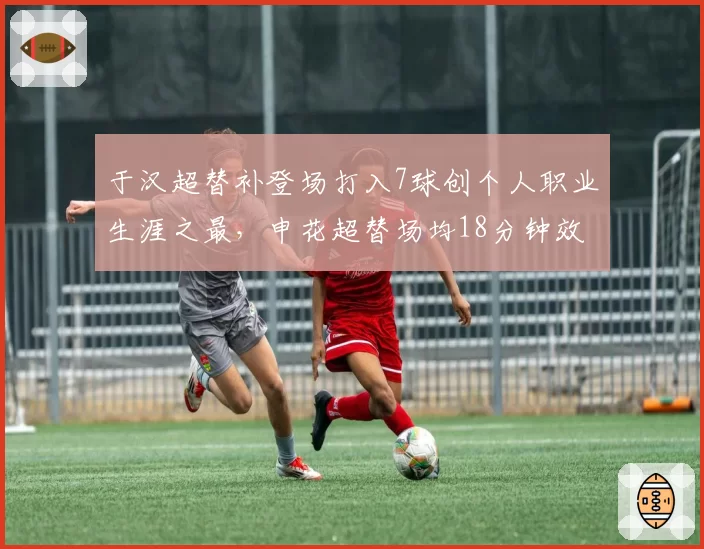 于汉超替补登场打入7球创个人职业生涯之最，申花超替场均18分钟效率惊人
