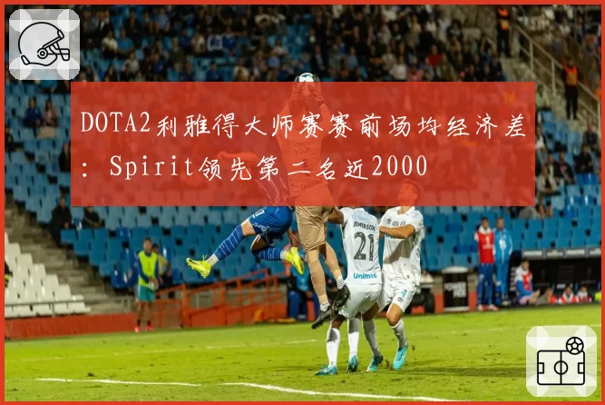 DOTA2利雅得大师赛赛前场均经济差：Spirit领先第二名近2000