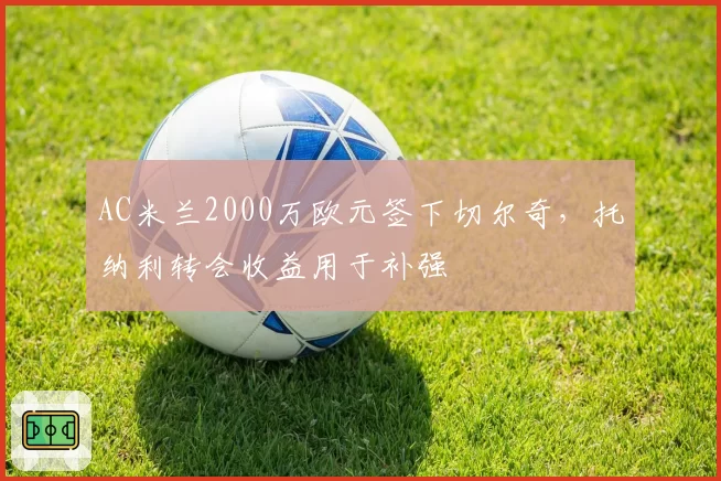 AC米兰2000万欧元签下切尔奇,托纳利转会收益用于补强