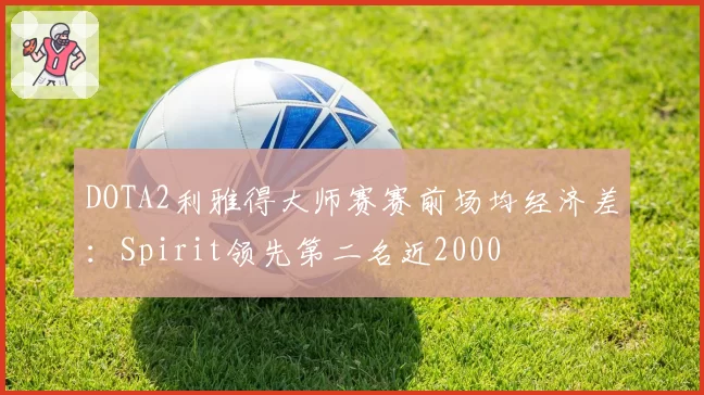 DOTA2利雅得大师赛赛前场均经济差：Spirit领先第二名近2000