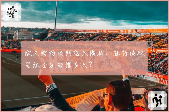 欧文续约谈判陷入僵局，独行侠双星组合还能撑多久？