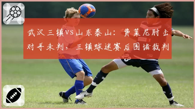 武汉三镇vs山东泰山：费莱尼肘击对手未判，三镇球迷赛后围堵裁判大巴，事情如何演变？