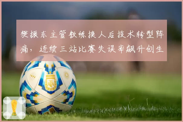 樊振东主管教练换人后技术转型阵痛，连续三站比赛失误率飙升创生涯新高