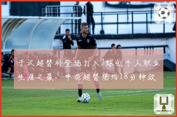 于汉超替补登场打入7球创个人职业生涯之最,申花超替场均18分钟效率惊人