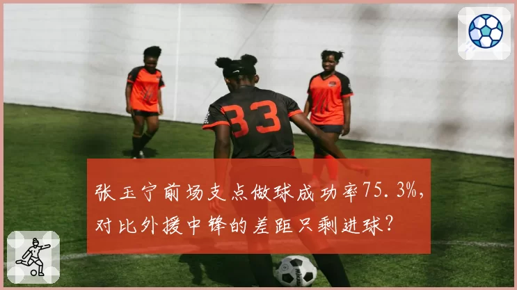张玉宁前场支点做球成功率75.3%,对比外援中锋的差距只剩进球?