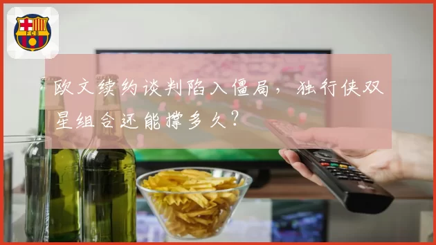 欧文续约谈判陷入僵局，独行侠双星组合还能撑多久？