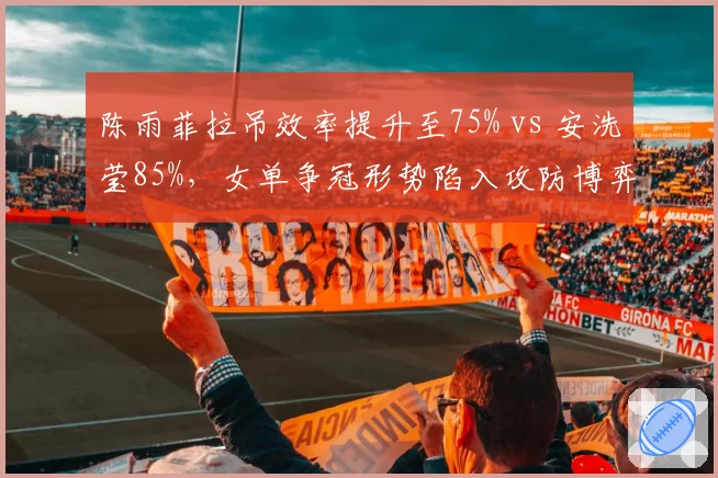 陈雨菲拉吊效率提升至75% vs 安洗莹85%，女单争冠形势陷入攻防博弈__br_
