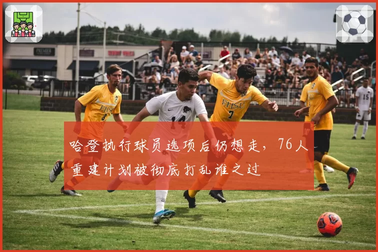 哈登执行球员选项后仍想走，76人重建计划被彻底打乱谁之过