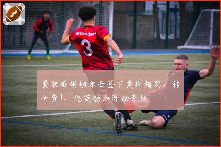 曼联截胡切尔西签下奥斯梅恩,转会费1.1亿英镑加浮动条款
