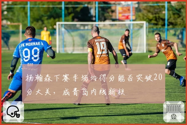 杨瀚森下赛季场均得分能否突破20分大关，成青岛内线新核