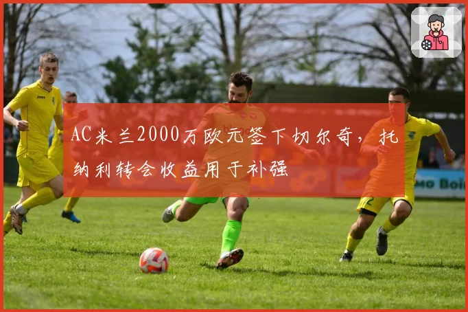 AC米兰2000万欧元签下切尔奇，托纳利转会收益用于补强