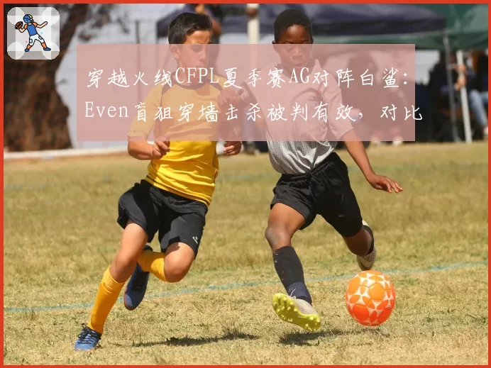 穿越火线CFPL夏季赛AG对阵白鲨：Even盲狙穿墙击杀被判有效，对比宠儿同帧率操作遭系统检测异常官方弹道数据公开进度遭质疑