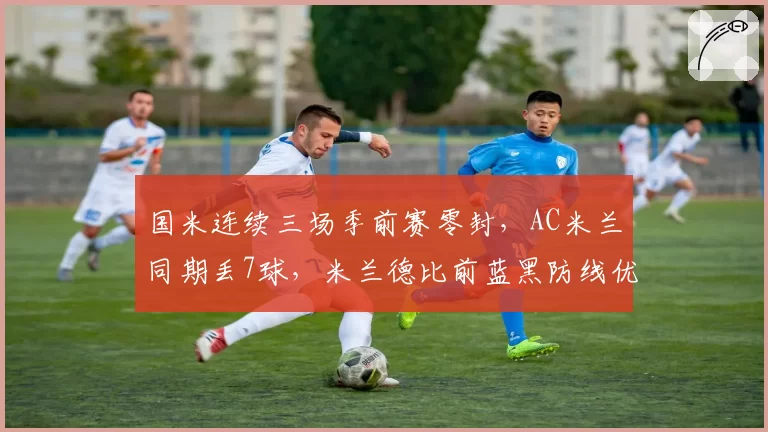 国米连续三场季前赛零封,AC米兰同期丢7球,米兰德比前蓝黑防线优势扩大至新高度