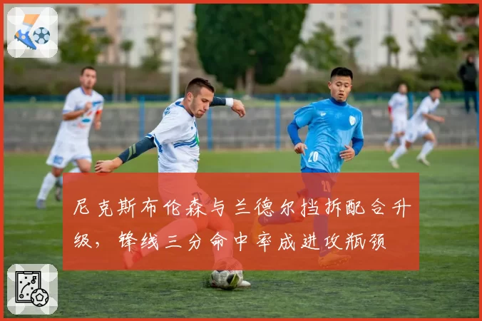 尼克斯布伦森与兰德尔挡拆配合升级,锋线三分命中率成进攻瓶颈