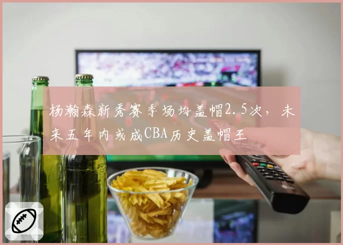 杨瀚森新秀赛季场均盖帽2.5次，未来五年内或成CBA历史盖帽王