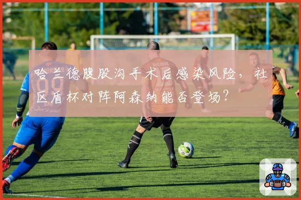 哈兰德腹股沟手术后感染风险,社区盾杯对阵阿森纳能否登场?