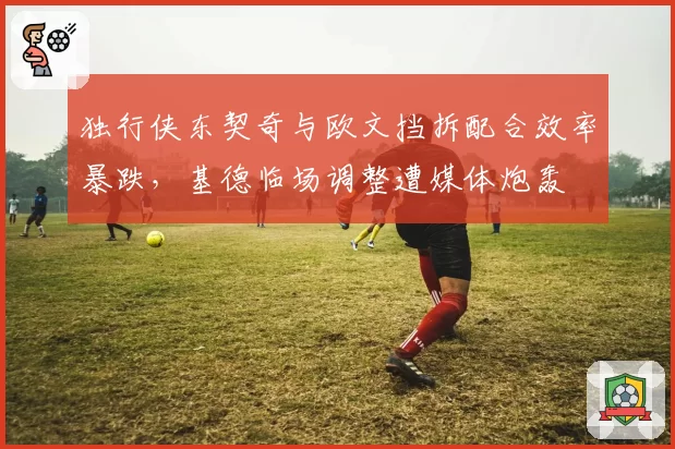 独行侠东契奇与欧文挡拆配合效率暴跌，基德临场调整遭媒体炮轰