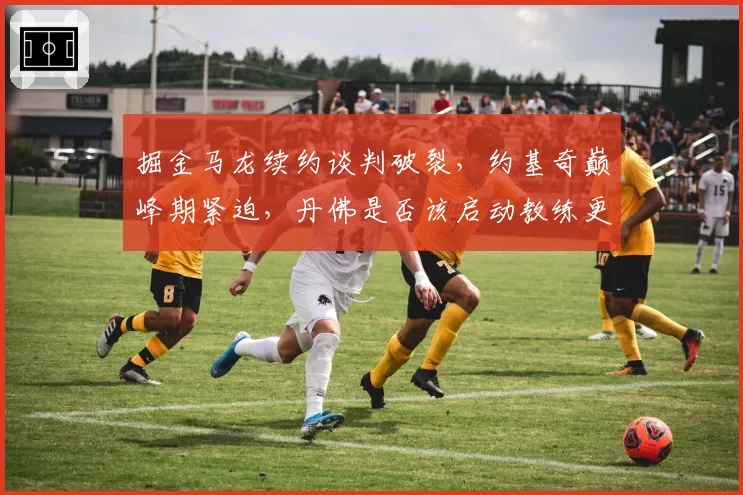掘金马龙续约谈判破裂,约基奇巅峰期紧迫,丹佛是否该启动教练更替计划?