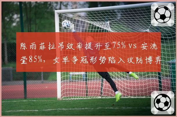 陈雨菲拉吊效率提升至75% vs 安洗莹85%,女单争冠形势陷入攻防博弈__br_