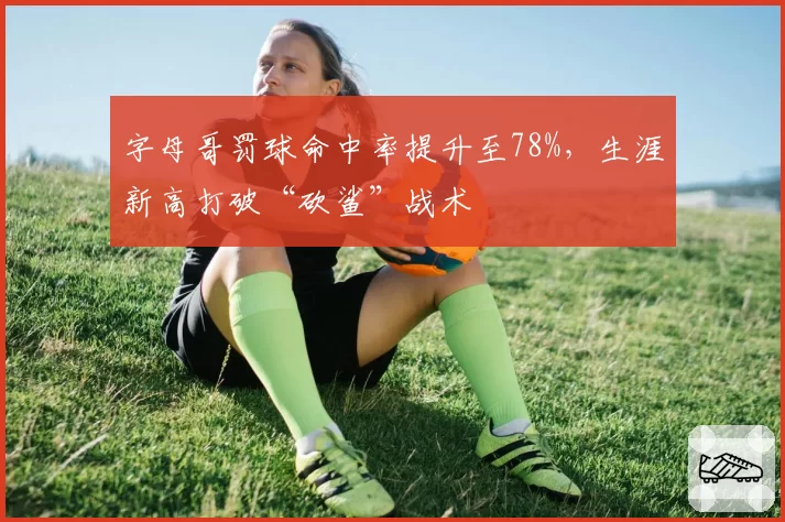 字母哥罚球命中率提升至78%,生涯新高打破“砍鲨”战术