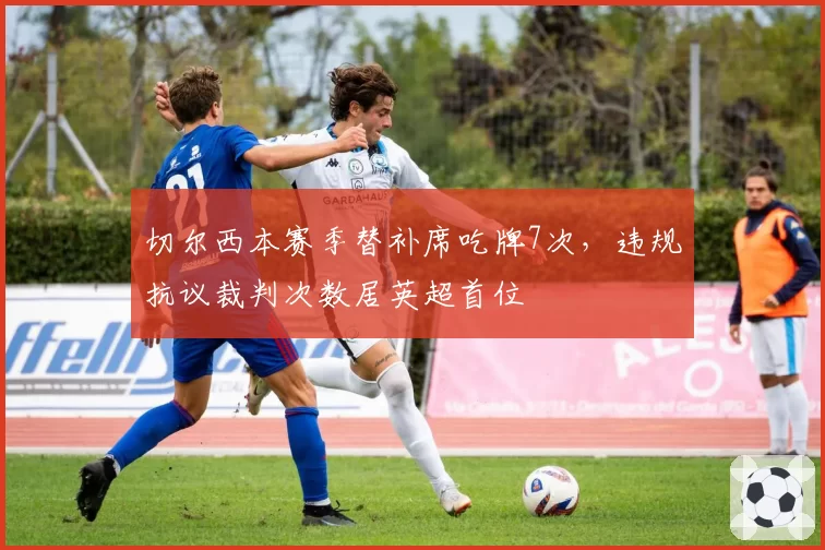 切尔西本赛季替补席吃牌7次,违规抗议裁判次数居英超首位