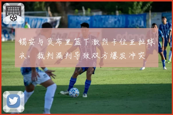锡安与莫布里篮下激烈卡位互扯球衣,裁判漏判导致双方爆发冲突