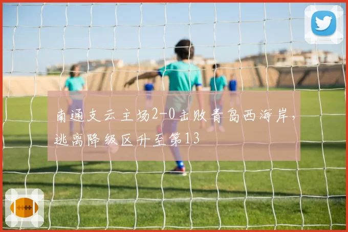 南通支云主场2-0击败青岛西海岸，逃离降级区升至第13