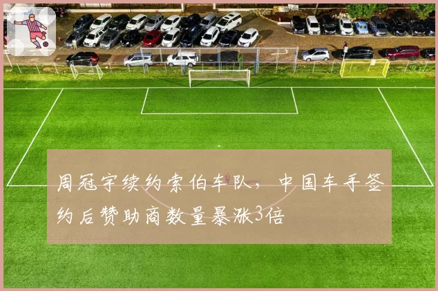 周冠宇续约索伯车队,中国车手签约后赞助商数量暴涨3倍