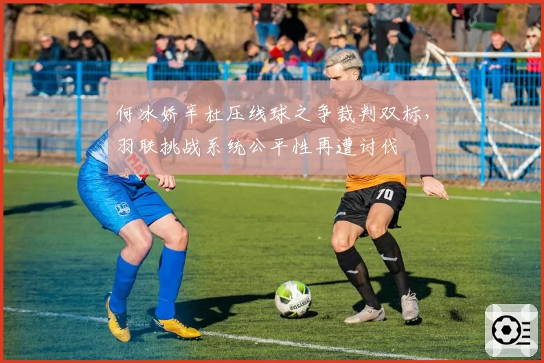何冰娇辛杜压线球之争裁判双标，羽联挑战系统公平性再遭讨伐