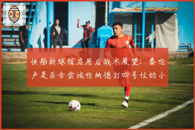 快船新球馆启用后战术展望：泰伦卢是否会尝试伦纳德打四号位的小球阵容？
