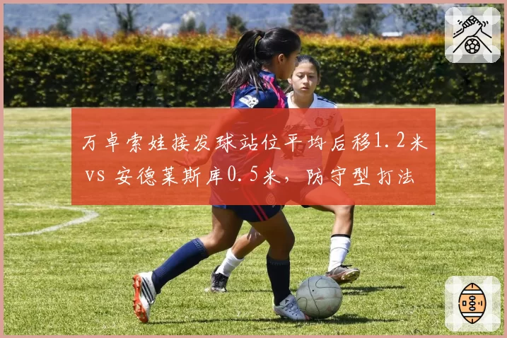 万卓索娃接发球站位平均后移1.2米 vs 安德莱斯库0.5米，防守型打法差异