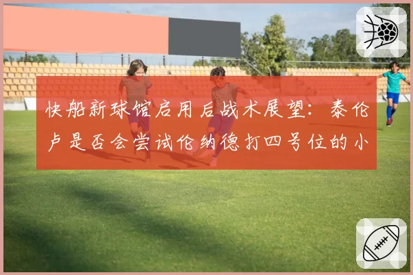 快船新球馆启用后战术展望：泰伦卢是否会尝试伦纳德打四号位的小球阵容？