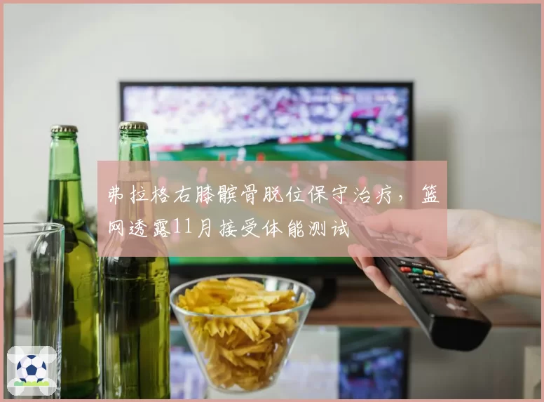 弗拉格右膝髌骨脱位保守治疗,篮网透露11月接受体能测试