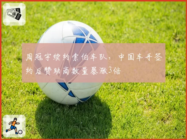 周冠宇续约索伯车队，中国车手签约后赞助商数量暴涨3倍