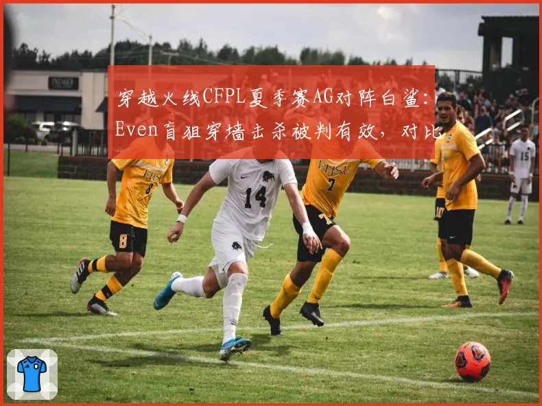 穿越火线CFPL夏季赛AG对阵白鲨：Even盲狙穿墙击杀被判有效，对比宠儿同帧率操作遭系统检测异常官方弹道数据公开进度遭质疑