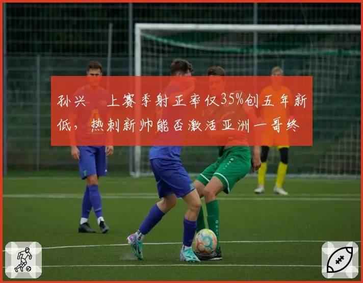 孙兴慜上赛季射正率仅35%创五年新低，热刺新帅能否激活亚洲一哥终结能力？