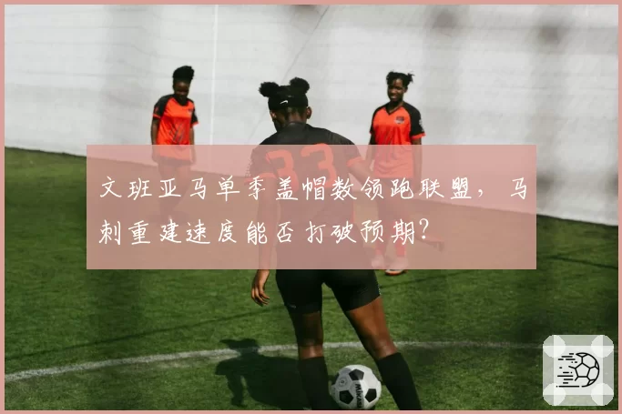 文班亚马单季盖帽数领跑联盟，马刺重建速度能否打破预期？