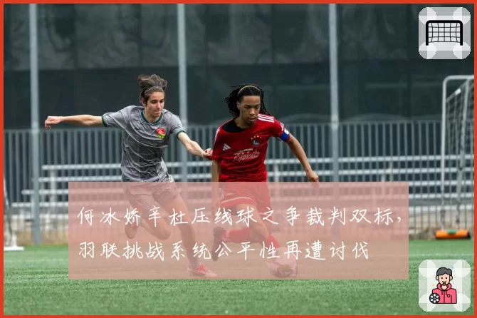 何冰娇辛杜压线球之争裁判双标,羽联挑战系统公平性再遭讨伐