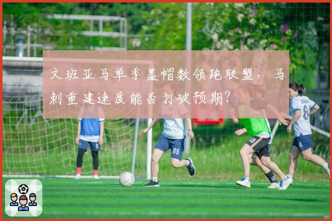 文班亚马单季盖帽数领跑联盟，马刺重建速度能否打破预期？